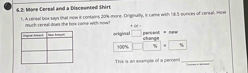 6.2: More Cereal and a Discounted Shirt 
1. A cereal box says that now it contains 20% more. Originally, it came with 18.5 ounces of cereal. How 
much cereal does the box come with now? 
+ or - 
original percent = new 
change
100% % = / ^a^(-)^-) %
This is an example of a percent _. 
(increase or decrease)