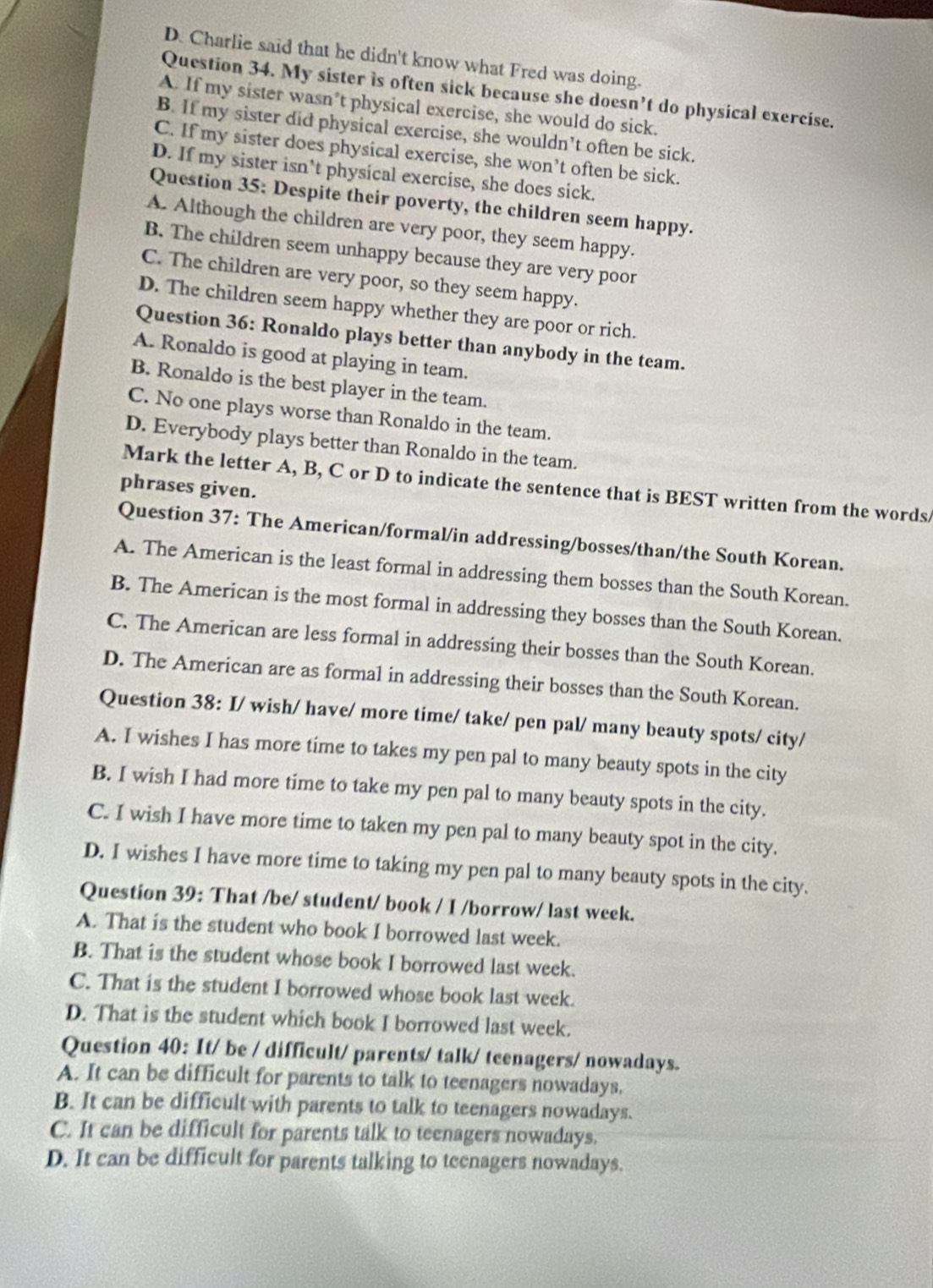 D. Charlie said that he didn't know what Fred was doing.
Question 34. My sister is often sick because she doesn’t do physical exercise.
A. If my sister wasn’t physical exercise, she would do sick.
B. If my sister did physical exercise, she wouldn’t often be sick.
C. If my sister does physical exercise, she won’t often be sick.
D. If my sister isn't physical exercise, she does sick.
Question 35: Despite their poverty, the children seem happy.
A. Although the children are very poor, they seem happy.
B. The children seem unhappy because they are very poor
C. The children are very poor, so they seem happy.
D. The children seem happy whether they are poor or rich.
Question 36: Ronaldo plays better than anybody in the team.
A. Ronaldo is good at playing in team.
B. Ronaldo is the best player in the team.
C. No one plays worse than Ronaldo in the team.
D. Everybody plays better than Ronaldo in the team.
Mark the letter A, B, C or D to indicate the sentence that is BEST written from the words
phrases given.
Question 37: The American/formal/in addressing/bosses/than/the South Korean.
A. The American is the least formal in addressing them bosses than the South Korean.
B. The American is the most formal in addressing they bosses than the South Korean.
C. The American are less formal in addressing their bosses than the South Korean.
D. The American are as formal in addressing their bosses than the South Korean.
Question 38: I/ wish/ have/ more time/ take/ pen pal/ many beauty spots/ city/
A. I wishes I has more tíme to takes my pen pal to many beauty spots in the city
B. I wish I had more time to take my pen pal to many beauty spots in the city.
C. I wish I have more time to taken my pen pal to many beauty spot in the city.
D. I wishes I have more time to taking my pen pal to many beauty spots in the city.
Question 39: That /be/ student/ book / I /borrow/ last week.
A. That is the student who book I borrowed last week.
B. That is the student whose book I borrowed last week.
C. That is the student I borrowed whose book last week.
D. That is the student which book I borrowed last week.
Question 40: It/ be / difficult/ parents/ talk/ teenagers/ nowadays.
A. It can be difficult for parents to talk to teenagers nowadays.
B. It can be difficult with parents to talk to teenagers nowadays.
C. It can be difficult for parents talk to teenagers nowadays.
D. It can be difficult for parents talking to teenagers nowadays.