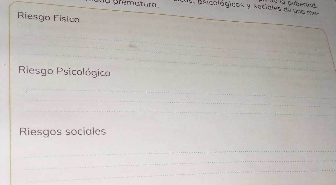 uu prematura. 
I ue la pubertad. 
os, psicológicos y sociales de una ma- 
Riesgo Físico 
_ 
_ 
_ 
_ 
_ 
_ 
_ 
_ 
_ 
_ 
Riesgo Psicológico 
_ 
_ 
_ 
_ 
Riesgos sociales 
_ 
_ 
_