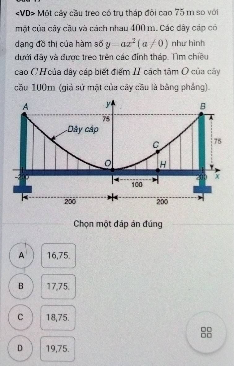 Một cây cầu treo có trụ tháp đôi cao 75 m so với
mặt của cây cầu và cách nhau 400 m. Các dây cáp có
dạng đồ thị của hàm số y=ax^2(a!= 0) như hình
đưới đây và được treo trên các đỉnh tháp. Tìm chiều
cao CHcủa dây cáp biết điểm H cách tâm O của cây
cầu 100m (giả sử mặt của cây cầu là bằng phẳng).
Chọn một đáp án đúng
A 16,75.
B 17,75.
C 18,75.
D 19,75.