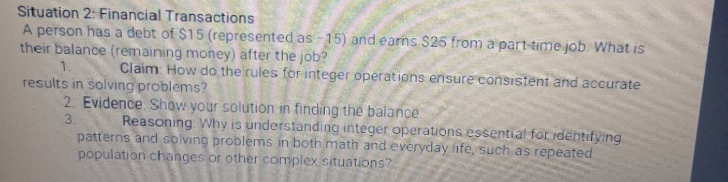 Situation 2: Financial Transactions 
A person has a debt of $15 (represented as -15) and earns $25 from a part-time job. What is 
their balance (remaining money) after the job? 
1. Claim: How do the rules for integer operations ensure consistent and accurate 
results in solving problems? 
2. Evidence: Show your solution in finding the balance. 
3. Reasoning. Why is understanding integer operations essential for identifying 
patterns and solving problems in both math and everyday life, such as repeated 
population changes or other complex situations?