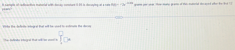 A sample of radioactive material with decay constant 0.05 is decaying at a rate R(t)=-2e^(-0.05t) grams per year. How many grams of this material decayed after the first 12
years? 
Write the definite integral that will be used to estimate the decay. 
The definite integral that will be used is ∈tlimits _0□ dt