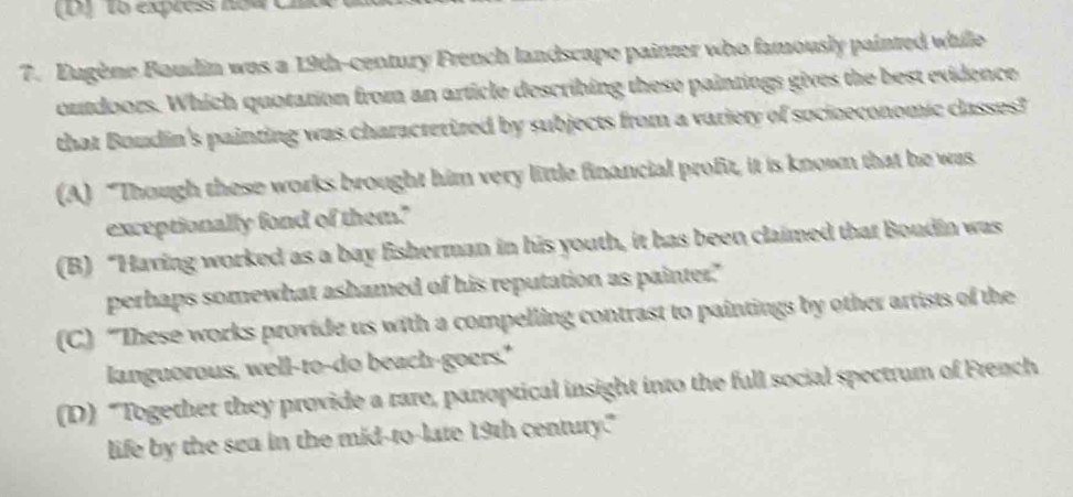 1o express no4 CD
7. Eugène Boudin was a 19th -century French landscape painter who famously painted while
outdoors. Which quotation from an article describing these paintings gives the best evidence
that Boudin's painting was characterized by subjects from a variery of socioeconomic classes?
(A) “Though these works brought him very little financial profit, it is known that he was
exceptionally fond of them."
(B) “Having worked as a bay fisherman in his youth, it has been claimed that Boudin was
perhaps somewhat ashamed of his reputation as painter."
(C) “These works provide us with a compelling contrast to paintings by other artists of the
languorous, well-to-do beach-goers."
(D) “Together they provide a rare, panoptical insight into the full social spectrum of French
life by the sea in the mid-to-late 19th century."