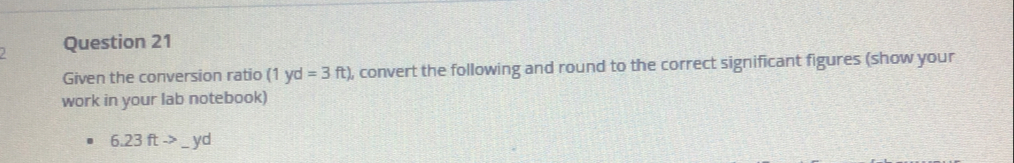 Given the conversion ratio (1yd=3ft) , convert the following and round to the correct significant figures (show your 
work in your lab notebook)
6.23ftto _ yd