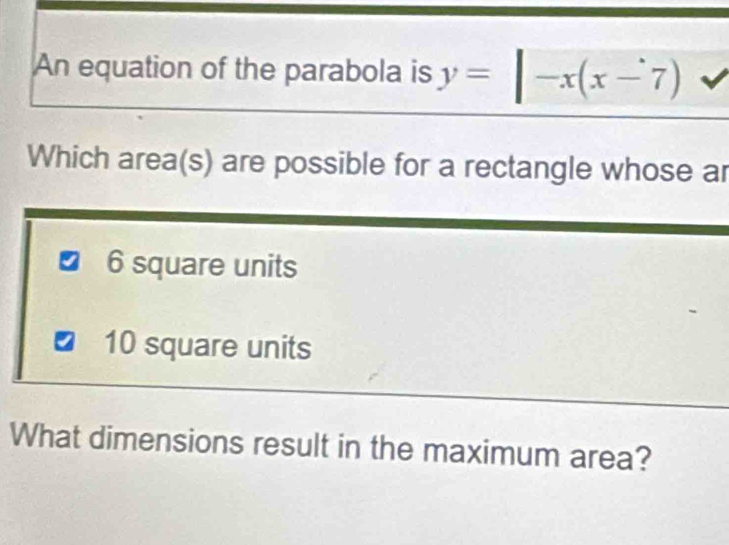 An equation of the parabola is y=|-x(x-7)
Which area(s) are possible for a rectangle whose ar
6 square units
10 square units
What dimensions result in the maximum area?