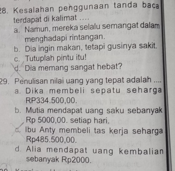 Kesalahan penggunaan tanda baca
terdapat di kalimat ....
a. Namun, mereka selalu semangat dalam
menghadapi rintangan.
b. Dia ingin makan, tetapi gusinya sakit.
c. Tutuplah pintu itu!
d. Dia memang sangat hebat?
29. Penulisan nilai uang yang tepat adalah …
a. Dika membeli sepatu seharga
RP334.500,00.
b. Mutia mendapat uang saku sebanyak
Rp 5000,00. setiap hari.
c. Ibu Anty membeli tas kerja seharga
Rp485.500,00.
d. Alia mendapat uang kembalian
sebanyak Rp2000.