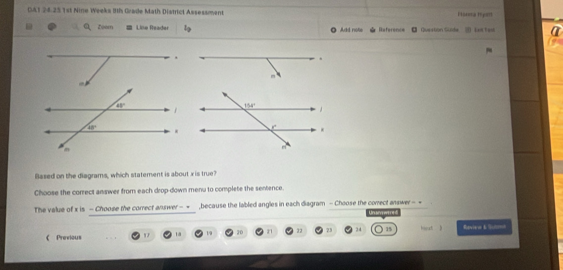 DA1 24.25 1st Nine Weeks Bth Grade Math District Assessment Honna Hyan
Zeam Line Reader Add note Reference Question Guide  Len Tost
Based on the diagrams, which statement is about x is true?
Choose the correct answer from each drop-down menu to complete the sentence.
The value of x is - Choose the correct answer - ~ ,because the labled angles in each diagram - Choose the correct answer - ~
Unanswered
( Previous
17 18 19 20 21 22 23 24 25 Mext 》 Raview & Suamit