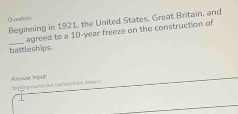 Beginning in 1921, the United States, Great Britain, and 
_ 
agreed to a 10-year freeze on the construction of 
battleships. 
Answer Input: 
Spelling counts but capitalization doesn't.