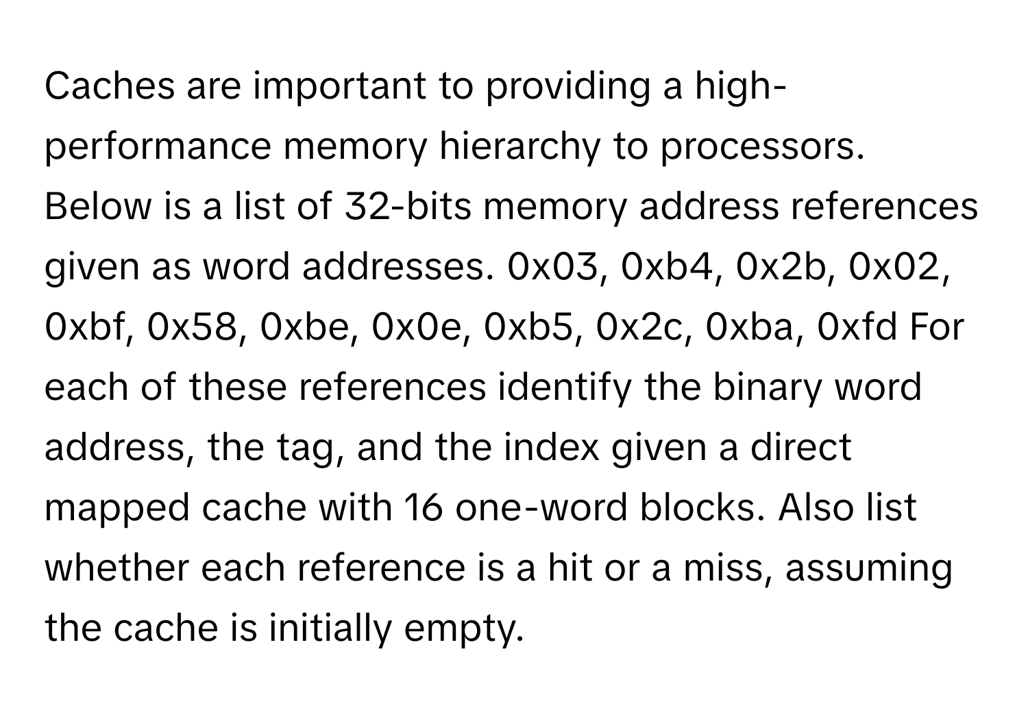 Caches are important to providing a high-performance memory hierarchy to processors. Below is a list of 32-bits memory address references given as word addresses. 0x03, 0xb4, 0x2b, 0x02, 0xbf, 0x58, 0xbe, 0x0e, 0xb5, 0x2c, 0xba, 0xfd For each of these references identify the binary word address, the tag, and the index given a direct mapped cache with 16 one-word blocks. Also list whether each reference is a hit or a miss, assuming the cache is initially empty.