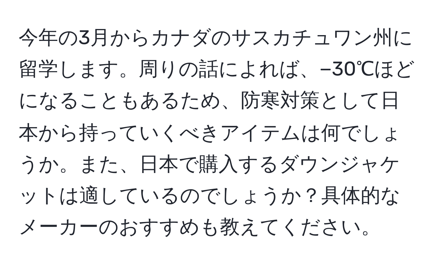 今年の3月からカナダのサスカチュワン州に留学します。周りの話によれば、−30℃ほどになることもあるため、防寒対策として日本から持っていくべきアイテムは何でしょうか。また、日本で購入するダウンジャケットは適しているのでしょうか？具体的なメーカーのおすすめも教えてください。