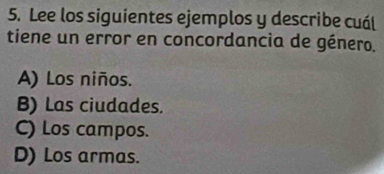 Lee los siguientes ejemplos y describe cuál
tiene un error en concordancia de género,
A) Los niños.
B) Las ciudades.
C) Los campos.
D) Los armas.