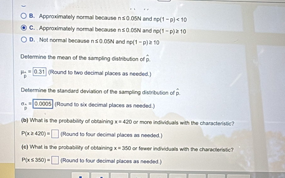 B. Approximately normal because n≤ 0.05N and np(1-p)<10</tex>
C. Approximately normal because n≤ 0.05N and np(1-p)≥ 10
D. Not normal because n≤ 0.05N and np(1-p)≥ 10
Determine the mean of the sampling distribution of hat p.
mu _p=0.31 (Round to two decimal places as needed.)
Determine the standard deviation of the sampling distribution of hat p.
sigma _wedge =0.00.0005 (Round to six decimal places as needed.)
p
(b) What is the probability of obtaining x=420 or more individuals with the characteristic?
P(x≥ 420)=□ (Round to four decimal places as needed.)
(c) What is the probability of obtaining x=350 or fewer individuals with the characteristic?
P(x≤ 350)=□ (Round to four decimal places as needed.)