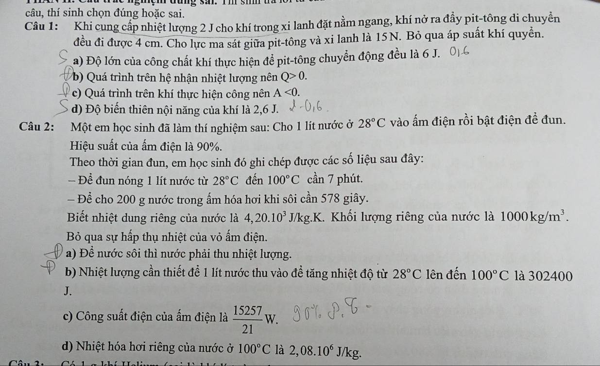 gmçm đung sar. rm sim
câu, thí sinh chọn đúng hoặc sai.
Câu 1: Khi cung cấp nhiệt lượng 2 J cho khí trong xi lanh đặt nằm ngang, khí nở ra đầy pit-tông di chuyển
đều đi được 4 cm. Cho lực ma sát giữa pit-tông và xi lanh là 15N. Bỏ qua áp suất khí quyền.
a) Độ lớn của công chất khí thực hiện để pit-tông chuyển động đều là 6 J.
b) Quá trình trên hệ nhận nhiệt lượng nên Q>0.
c)  Quá trình trên khí thực hiện công nên A<0.
d) Độ biến thiên nội năng của khí là 2,6 J.
Câu 2:  Một em học sinh đã làm thí nghiệm sau: Cho 1 lít nước ở 28°C vào ấm điện rồi bật điện để đun.
Hiệu suất của ấm điện là 90%.
Theo thời gian đun, em học sinh đó ghi chép được các số liệu sau đây:
Để đun nóng 1 lít nước từ 28°C đến 100°C cần 7 phút.
- Để cho 200 g nước trong ấm hóa hơi khi sôi cần 578 giây.
Biết nhiệt dung riêng của nước là 4,20.10^3J/kg.K 1. Khối lượng riêng của nước là 1000kg/m^3.
Bỏ qua sự hấp thụ nhiệt của vỏ ẩm điện.
a) Để nước sôi thì nước phải thu nhiệt lượng.
b) Nhiệt lượng cần thiết để 1 lít nước thu vào để tăng nhiệt độ từ 28°C lên đến 100°C là 302400
J.
c) Công suất điện của ẩm điện là  15257/21 W.
d) Nhiệt hóa hơi riêng của nước ở 100°C là 2,08.10^6J/kg.