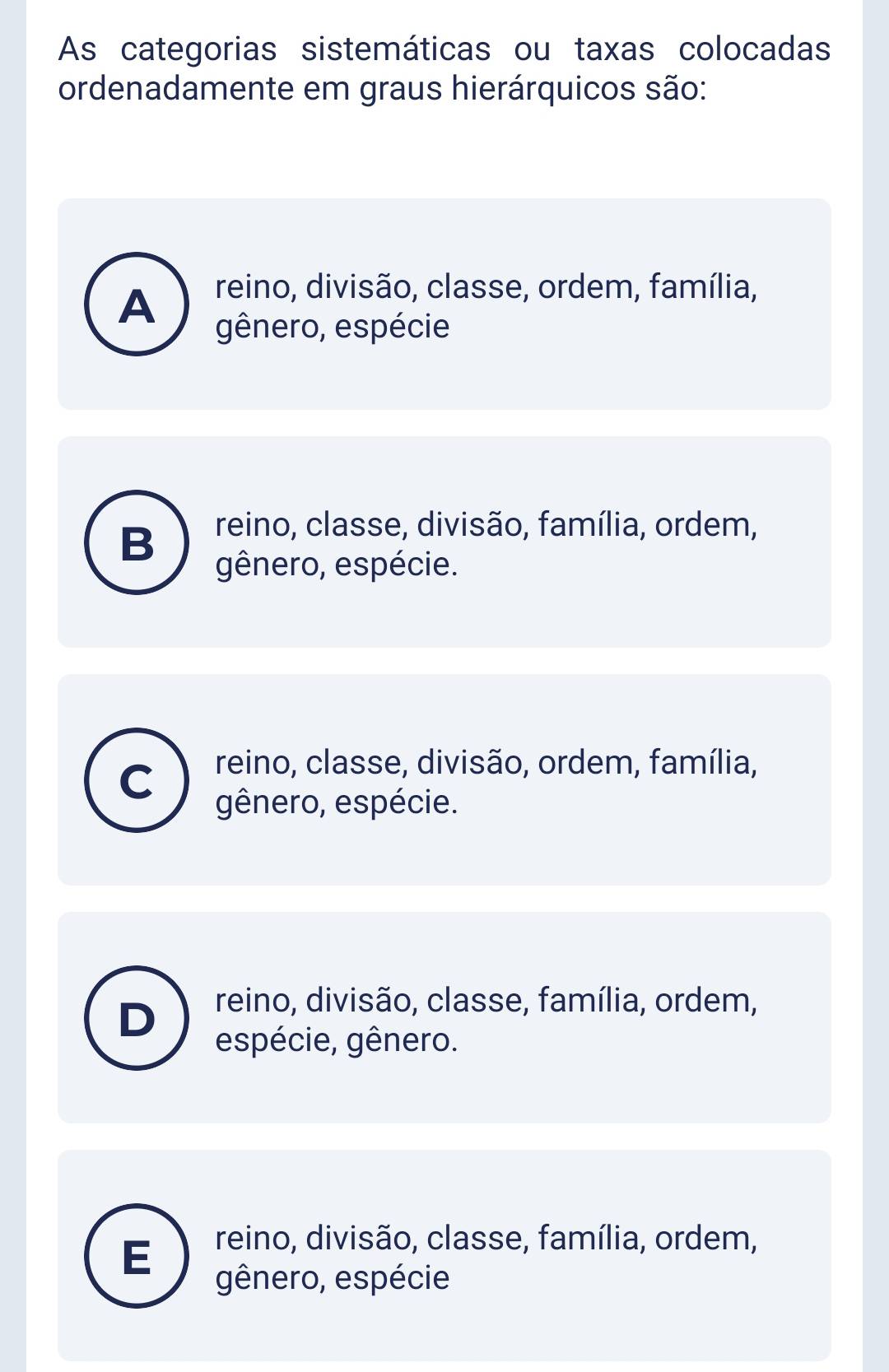 As categorias sistemáticas ou taxas colocadas
ordenadamente em graus hierárquicos são:
A reino, divisão, classe, ordem, família,
gênero, espécie
B reino, classe, divisão, família, ordem,
gênero, espécie.
C reino, classe, divisão, ordem, família,
gênero, espécie.
reino, divisão, classe, família, ordem,
D
espécie, gênero.
E reino, divisão, classe, família, ordem,
gênero, espécie