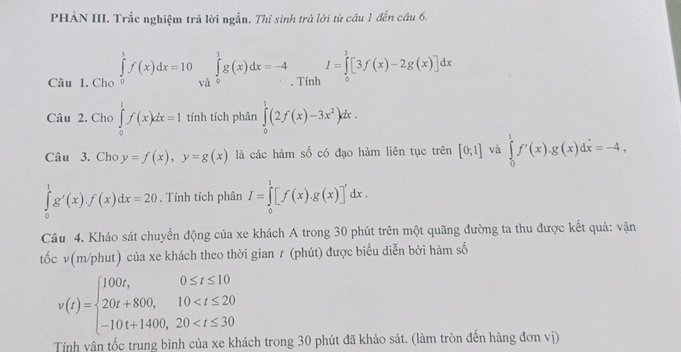 PHẢN III. Trắc nghiệm trả lời ngắn. Thí sinh trả lời từ câu 1 đến câu 6. 
Câu 1. Cho ∈tlimits _0^(1f(x)dx=10 và ∈tlimits _0^3g(x)dx=-4. Tính I=∈tlimits _0^3[3f(x)-2g(x)]dx
Câu 2. Cho ∈tlimits _0^1f(x)dx=1 tính tích phân ∈tlimits _0^1(2f(x)-3x^2))dx. 
Câu 3. Cho y=f(x), y=g(x) là các hàm số có đạo hàm liên tục trên [0;1] và ∈tlimits _0^(1f'(x). g(x)dx=-4,
∈tlimits _0^1g'(x). f(x)dx=20. Tính tích phân I=∈tlimits _0^1[f(x).g(x)]'dx. 
Câu 4. Khảo sát chuyển động của xe khách A trong 30 phút trên một quãng đường ta thu được kết quả: vận 
tốc ν(m/phut) của xe khách theo thời gian t (phút) được biểu diễn bởi hàm số
v(t)=beginarray)l 100t,0≤ t≤ 10 20t+800,10
Tính vân tốc trung bình của xe khách trong 30 phút đã khảo sát. (làm tròn đến hàng đơn vị)