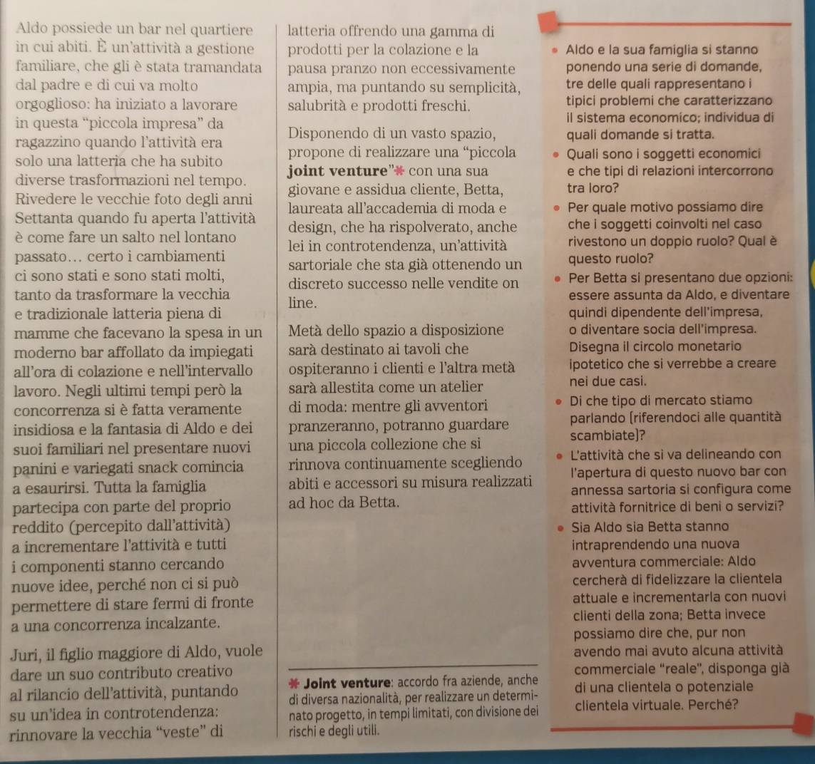 Aldo possiede un bar nel quartiere latteria offrendo una gamma di
in cui abiti. È un’attività a gestione prodotti per la colazione e la Aldo e la sua famiglia si stanno
familiare, che gli è stata tramandata pausa pranzo non eccessivamente ponendo una serie di domande,
dal padre e di cui va molto ampia, ma puntando su semplicità, tre delle quali rappresentano i
orgoglioso: ha iniziato a lavorare salubrità e prodotti freschi. tipici problemi che caratterizzano
il sistema economíco; individua di
in questa “piccola impresa” da Disponendo di un vasto spazio, quali domande si tratta.
ragazzino quando l'attività era
solo una latteria che ha subito propone di realizzare una “piccola Quali sono i soggetti economici
joint venture”* con una sua e che tipi di relazioni intercorrono
diverse trasformazioni nel tempo. giovane e assidua cliente, Betta, tra loro?
Rivedere le vecchie foto degli anni laureata all’accademia di moda e Per quale motivo possiamo dire
Settanta quando fu aperta l'attività design, che ha rispolverato, anche che i soggetti coinvolti nel caso
è come fare un salto nel lontano  lei in controtendenza, un'attività rivestono un doppio ruolo? Qual è
passato… certo i cambiamenti sartoriale che sta già ottenendo un questo ruolo?
ci sono stati e sono stati molti, discreto successo nelle vendite on Per Betta si presentano due opzioni:
tanto da trasformare la vecchia line. essere assunta da Aldo, e diventare
e tradizionale latteria piena di quindi dipendente dell'impresa,
mamme che facevano la spesa in un  Metà dello spazio a disposizione o diventare socia dell'impresa.
moderno bar affollato da impiegati sarà destinato ai tavoli che Disegna il circolo monetario
all’ora di colazione e nell’intervallo ospiteranno i clienti e l'altra metà ipotetico che si verrebbe a creare
lavoro. Negli ultimi tempi però la sará allestita come un atelier nei due casi.
concorrenza si è fatta veramente di moda: mentre gli avventori Di che tipo di mercato stiamo
insidiosa e la fantasia di Aldo e dei pranzeranno, potranno guardare parlando (riferendoci alle quantità
suoi familiari nel presentare nuovi una piccola collezione che si scambiate]?
panini e variegati snack comincia rinnova continuamente scegliendo L'attività che si va delineando con
l'apertura di questo nuovo bar con
a esaurirsi. Tutta la famiglia abiti e accessori su misura realizzati annessa sartoria si configura come
partecipa con parte del proprio ad hoc da Betta. attività fornitrice di beni o servizi?
reddito (percepito dall’attività) Sia Aldo sia Betta stanno
a incrementare l'attività e tutti intraprendendo una nuova
i componenti stanno cercando avventura commerciale: Aldo
nuove idee, perché non ci si può cercherà di fidelizzare la clientela
permettere di stare fermi di fronte attuale e incrementarla con nuovi
a una concorrenza incalzante. clienti della zona; Betta invece
possiamo dire che, pur non
Juri, il figlio maggiore di Aldo, vuole avendo mai avuto alcuna attività
dare un suo contributo creativo commerciale 'reale', disponga già
Joint venture: accordo fra aziende, anche
al rilancio dell’attività, puntando di diversa nazionalità, per realizzare un determi- di una clientela o potenziale
su un’idea in controtendenza: nato progetto, in tempi limitati, con divisione dei clientela virtuale. Perché?
rinnovare la vecchia “veste” di rischi e degli utili.