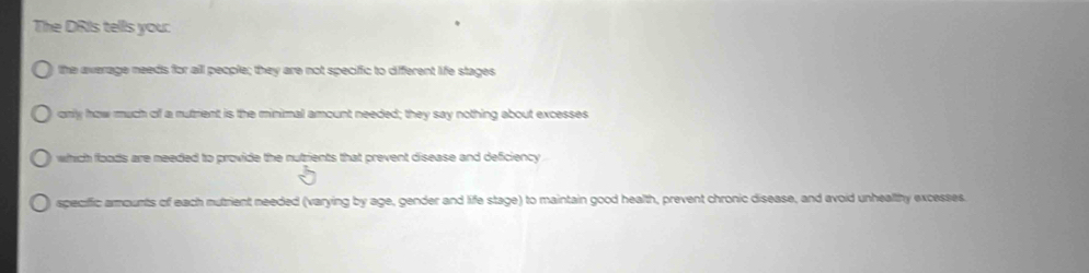 The DRIs tells you: 
the average needs for all people; they are not speciic to diferent life stages 
only how much off a rutment is the minimal amount needed; they say nothing about excesses 
which floods are meeded to provide the nutzients that prevent disease and deficiency 
speciffic amounts of each mutrient needed (varying by age, gender and life stage) to maintain good health, prevent chronic disease, and avoid unhealthy excesses.