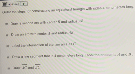 《》 Listen 
Order the steps for constructing an equilateral triangle with sides 4 centimeters long. 
Draw a second arc with center B and radius AB. 
Draw an arc with center A and radius AB. 
≡ Label the intersection of the two arcs as C. 
Draw a line segment that is 4 centimeters long. Label the endpoints 4 and B. 
Draw overline AC and overline BC.