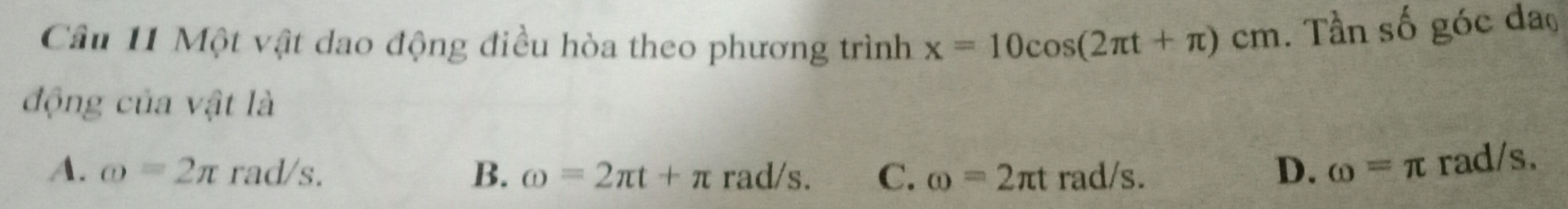 Cầu 11 Một vật dao động điều hòa theo phương trình x=10cos (2π t+π )cm. Tần số góc đao
động của vật là
A. omega =2π 1 rad/s. B. omega =2π t+π r ad/s. C. omega =2π t rad/s. D. omega =π rad/s.