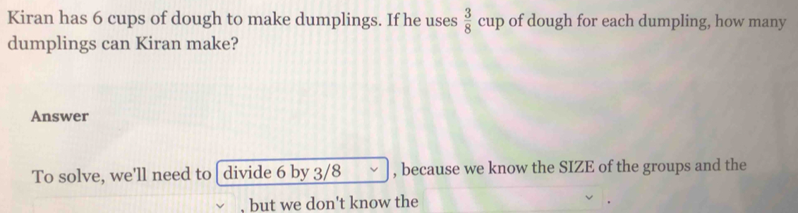 Kiran has 6 cups of dough to make dumplings. If he uses  3/8 cup of dough for each dumpling, how many 
dumplings can Kiran make? 
Answer 
To solve, we'll need to divide 6 by 3/8 , because we know the SIZE of the groups and the 
, but we don't know the