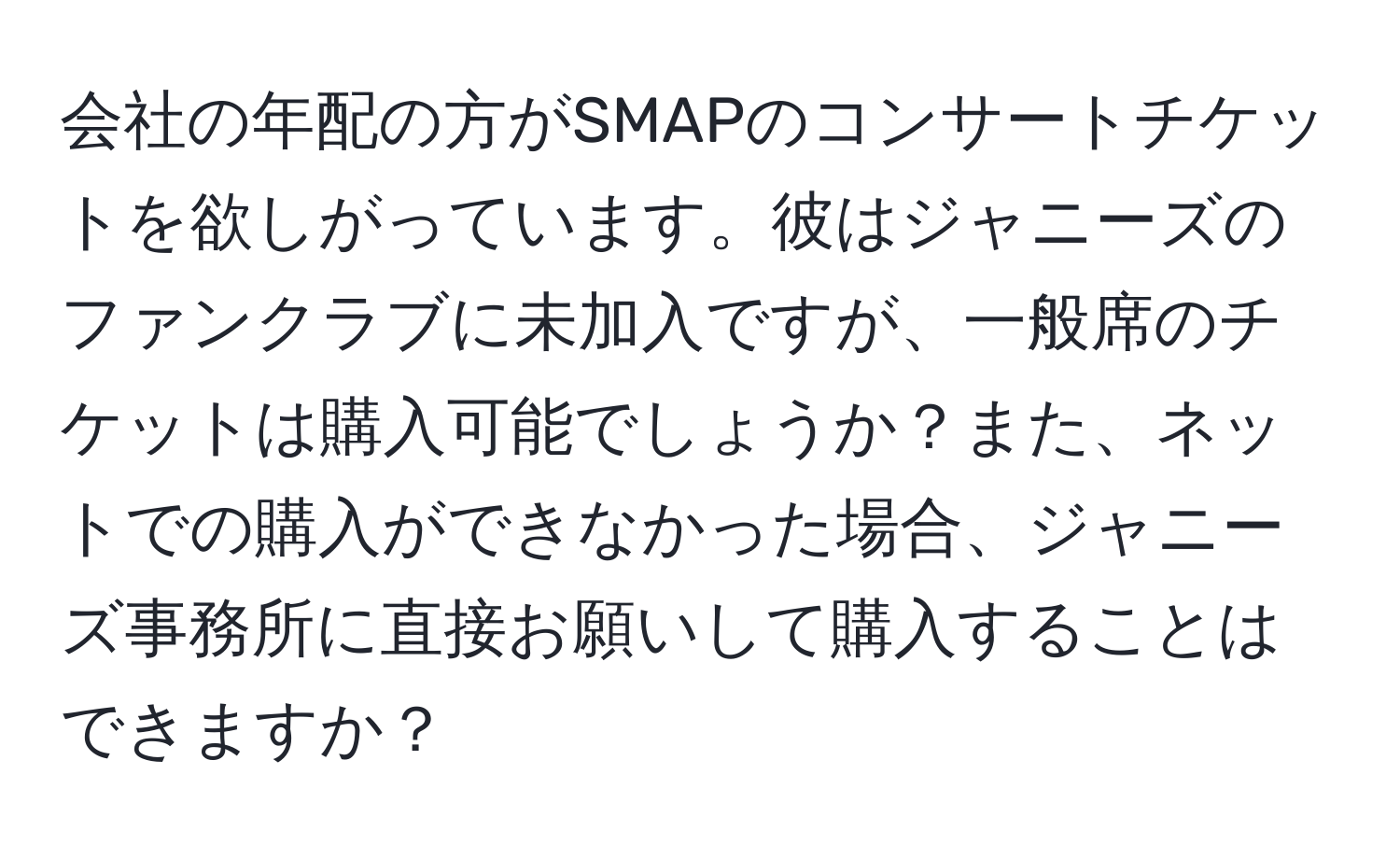 会社の年配の方がSMAPのコンサートチケットを欲しがっています。彼はジャニーズのファンクラブに未加入ですが、一般席のチケットは購入可能でしょうか？また、ネットでの購入ができなかった場合、ジャニーズ事務所に直接お願いして購入することはできますか？