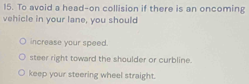 To avoid a head-on collision if there is an oncoming
vehicle in your lane, you should
increase your speed.
steer right toward the shoulder or curbline.
keep your steering wheel straight.