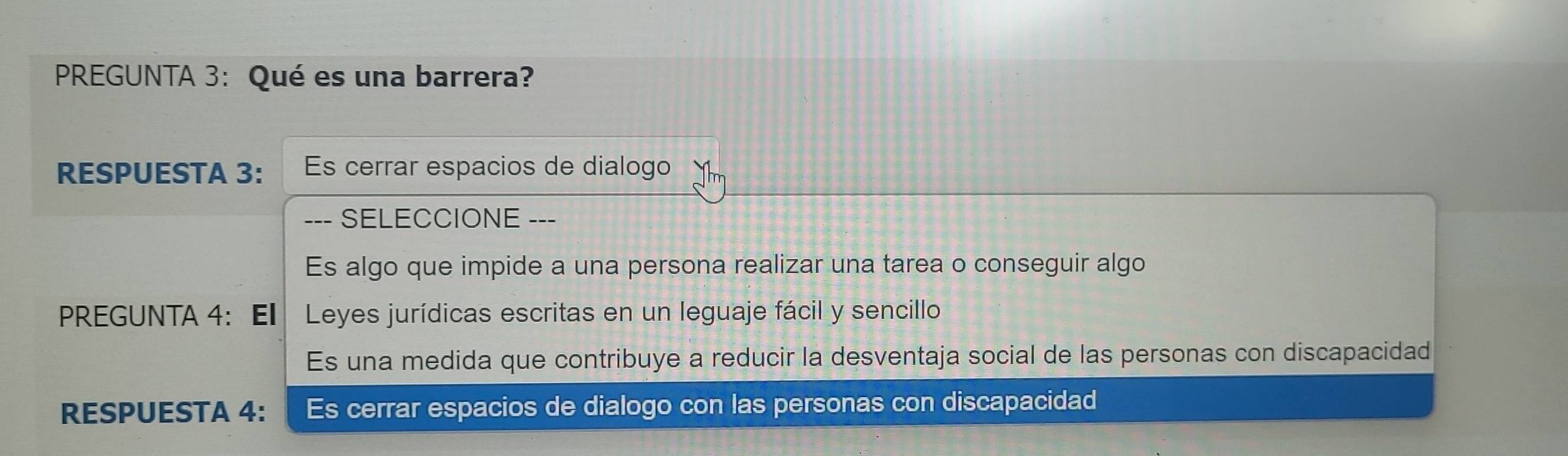 PREGUNTA 3: Qué es una barrera? 
RESPUESTA 3: Es cerrar espacios de dialogo 
--- SELECCIONE --- 
Es algo que impide a una persona realizar una tarea o conseguir algo 
PREGUNTA 4: El Leyes jurídicas escritas en un leguaje fácil y sencillo 
Es una medida que contribuye a reducir la desventaja social de las personas con discapacidad 
RESPUESTA 4: Es cerrar espacios de dialogo con las personas con discapacidad