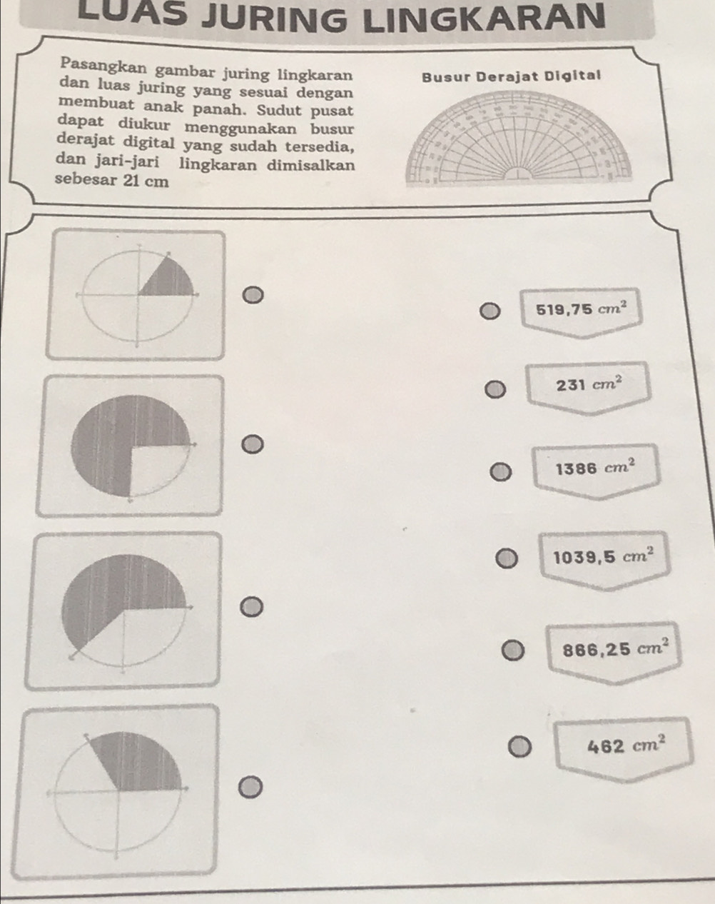LUAS JURING LINGKARAN
Pasangkan gambar juring lingkaran Busur Derajat Digital
dan luas juring yang sesuai dengan
membuat anak panah. Sudut pusat
dapat diukur menggunakan busur
derajat digital yang sudah tersedia,

dan jari-jari lingkaran dimisalkan m ū
sebesar 21 cm
|
o
519,75cm^2
231cm^2
1386cm^2
1039,5cm^2
866,25cm^2
462cm^2