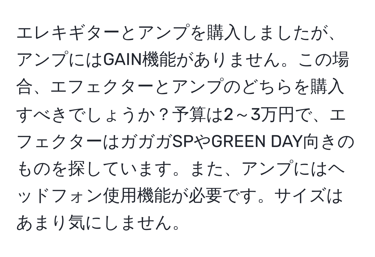 エレキギターとアンプを購入しましたが、アンプにはGAIN機能がありません。この場合、エフェクターとアンプのどちらを購入すべきでしょうか？予算は2～3万円で、エフェクターはガガガSPやGREEN DAY向きのものを探しています。また、アンプにはヘッドフォン使用機能が必要です。サイズはあまり気にしません。