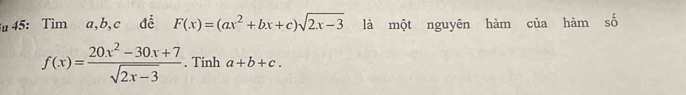 Su 45: Tìm a, b, c đề F(x)=(ax^2+bx+c)sqrt(2x-3) là một nguyên hàm của hàm số
f(x)= (20x^2-30x+7)/sqrt(2x-3)  , Tinh a+b+c.