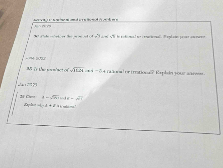 Activity 1: Rational and Irrational Numbers 
Jan 2020 
30 State whether the product of sqrt(3) and sqrt(9) is rutional or irrational. Explain your answer. 
June 2022 
25 Is the product of sqrt(1024) and −3.4 rational or irrational? Explain your answer. 
Jan 2023 
29 Given: A=sqrt(363) and . B=sqrt(27)
Explain why A+B is irrational.