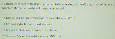 A patient diagnosed with allopecia is noted to have scaling on the affected areas of the scalp.
Which confirmatory test(s) will the provider order?
Examination of scalp scrapings with potassium hydroxide (KOH)
Grasping and pulling on a few dozen hairs
Serum iron studies and a complete blood count
Venereal Disease Research Laboratory (VDRL) test