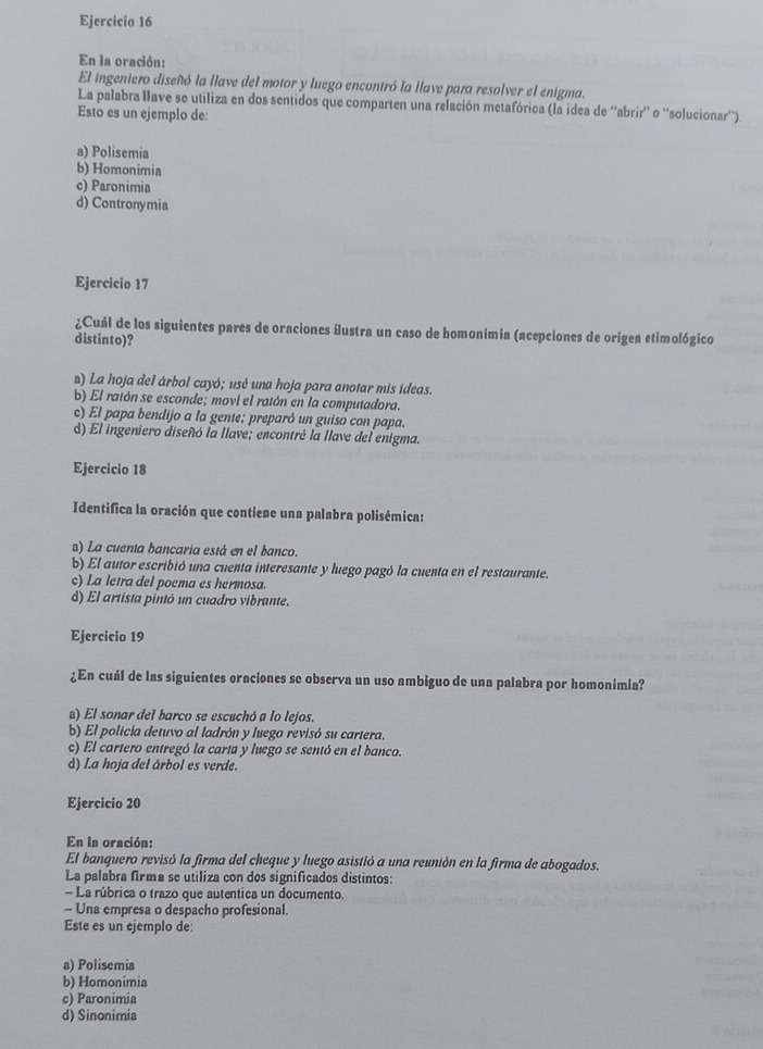 En la oración:
El ingeniero diseñó la llave del motor y luego encontró la llave para resolver el enigma.
La palabra Have se utiliza en dos sentidos que comparten una relación metafórica (la idea de ''abrir'' o ''solucionar'').
Esto es un ejemplo de:
a) Polisemia
b) Homonimia
c) Paronimia
d) Contronymia
Ejercicio 17
¿Cuál de los siguientes pares de oraciones ilustra un caso de homonímia (acepciones de origea etimológico
distinto)?
) La hoja del árbol cayó; usé una hoja para anotar mis ideas.
b) El ratón se esconde; movi el ratón en la computadora.
c) El papa bendijo a la gente: preparó un guiso con papa.
d) El ingeniero diseñó la llave; encontré la llave del enigma.
Ejercicio 18
Identifica la oración que contiene una palabra polisémica:
s) La cuenta bancaria está en el banco.
b) El autor escribió una cuenta interesante y luego pagó la cuenta en el restaurante.
c) La letra del poema es hermosa.
d) El artista pintó un cuadro vibrante.
Ejercicio 19
¿En cuál de las siguientes oraciones se observa un uso ambiguo de una palabra por homonimia?
a) El sonar del barco se escuchó a lo lejos.
b) El policia detuvo al ladrón y luego revisó su cartera.
c) El cartero entregó la carta y luego se sentó en el banco.
d) La hoja del árbol es verde.
Ejercicio 20
En la oración:
El banquero revisó la firma del cheque y luego asistió a una reunión en la firma de abogados.
La palabra firma se utiliza con dos significados distintos:
- La rúbrica o trazo que autentica un documento.
- Una empresa o despacho profesional.
Este es un ejemplo de:
a) Polisemia
b) Homonimia
c) Paronimia
d) Sinonimia