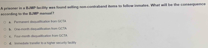 A prisoner in a BJMP facility was found selling non-contraband items to fellow inmates. What will be the consequence
according to the BJMP manual?
a. Permanent disqualification from GCTA
b. One-month disqualification from GCTA
c. Four-month disqualification from GCTA
d. Immediate transfer to a higher security facility