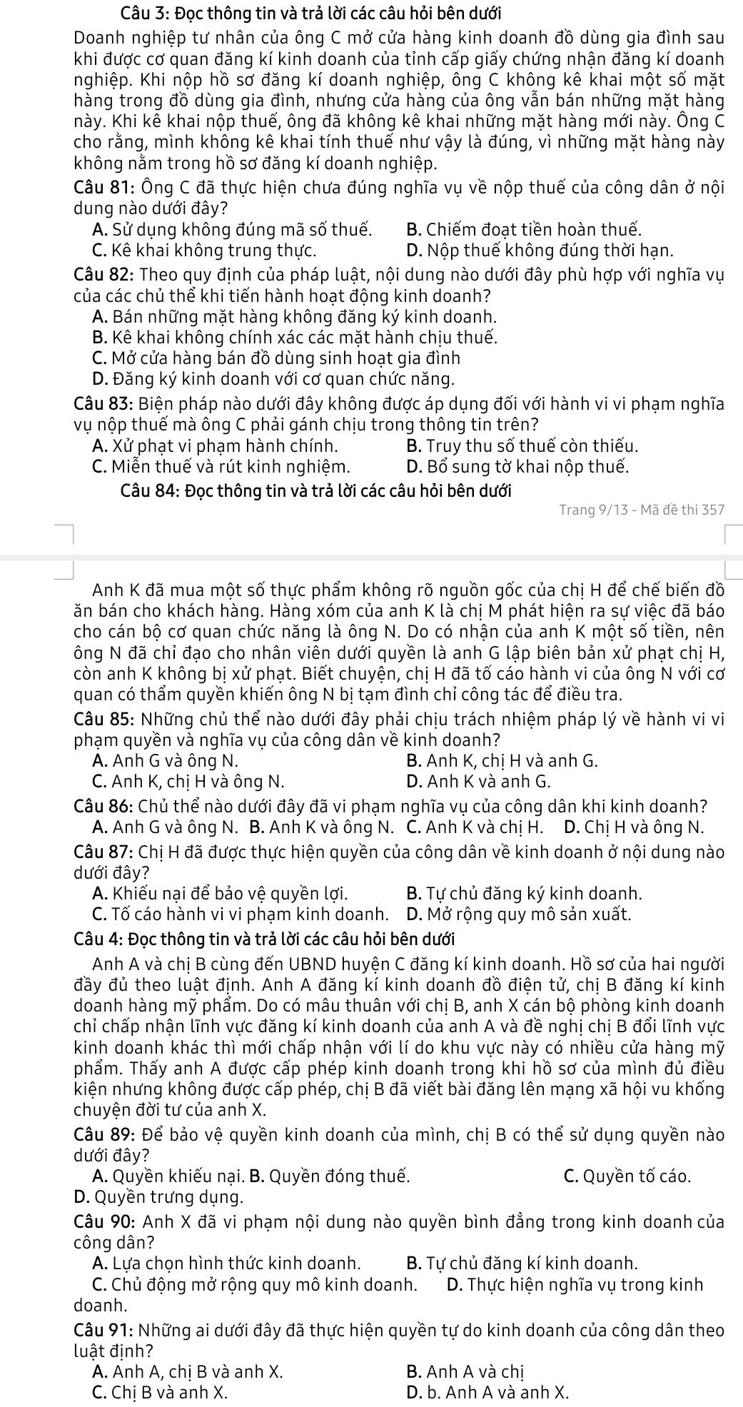 Đọc thông tin và trả lời các câu hỏi bên dưới
Doanh nghiệp tư nhân của ông C mở cửa hàng kinh doanh đồ dùng gia đình sau
khi được cơ quan đăng kí kinh doanh của tỉnh cấp giấy chứng nhận đăng kí doanh
nghiệp. Khi nộp hồ sơ đăng kí doanh nghiệp, ông C không kê khai một số mặt
hàng trong đồ dùng gia đình, nhưng cửa hàng của ông vẫn bán những mặt hàng
hày. Khi kê khai nộp thuế, ông đã không kê khai những mặt hàng mới này. Ông C
cho rằng, mình không kê khai tính thuế như vậy là đúng, vì những mặt hàng này
không nằm trong hồ sơ đăng kí doanh nghiệp.
Câu 81: Ông C đã thực hiện chưa đúng nghĩa vụ về nộp thuế của công dân ở nội
dung nào dưới đây?
A. Sử dụng không đúng mã số thuế. B. Chiếm đoat tiền hoàn thuế.
C. Kê khai không trung thực. D. Nộp thuế không đúng thời hạn.
Câu 82: Theo quy định của pháp luật, nội dung nào dưới đây phù hợp với nghĩa vụ
của các chủ thể khi tiến hành hoạt động kinh doanh?
A. Bán những mặt hàng không đăng ký kinh doanh.
B. Kê khai không chính xác các mặt hành chịu thuế.
C. Mở cửa hàng bán đồ dùng sinh hoạt gia đình
D. Đăng ký kinh doanh với cơ quan chức năng.
Câu 83: Biện pháp nào dưới đây không được áp dụng đối với hành vi vi phạm nghĩa
vụ nộp thuế mà ông C phải gánh chịu trong thông tin trên?
A. Xử phạt vi phạm hành chính. B. Truy thu số thuế còn thiếu.
C. Miễn thuế và rút kinh nghiệm. D. Bổ sung tờ khai nộp thuế.
Câu 84: Đọc thông tin và trả lời các câu hỏi bên dưới
Trang 9/13 - Mã đề thi 357
Anh K đã mua một số thực phẩm không rõ nguồn gốc của chị H để chế biến đồ
ăn bán cho khách hàng. Hàng xóm của anh K là chị M phát hiện ra sự việc đã báo
cho cán bộ cơ quan chức năng là ông N. Do có nhận của anh K một số tiền, nên
ông N đã chỉ đao cho nhân viên dưới quyền là anh G lập biên bản xử phạt chi H,
còn anh K không bị xử phạt. Biết chuyện, chị H đã tố cáo hành vi của ông N với cơ
quan có thẩm quyền khiến ông N bị tạm đình chỉ công tác để điều tra.
Câu 85: Những chủ thể nào dưới đây phải chịu trách nhiệm pháp lý về hành vi vi
phạm quyền và nghĩa vụ của công dân về kinh doanh?
A. Anh G và ông N.  B. Anh K, chi H và anh G.
C. Anh K, chị H và ông N. D. Anh K và anh G.
Câu 86: Chủ thể nào dưới đây đã vi phạm nghĩa vụ của công dân khi kinh doanh?
A. Anh G và ông N. B. Anh K và ông N. C. Anh K và chị H. D. Chị H và ông N.
Câu 87: Chị H đã được thực hiện quyền của công dân về kinh doanh ở nội dung nào
dưới đây?
A. Khiếu nại để bảo vệ quyền lợi. B. Tự chủ đăng ký kinh doanh.
C. Tố cáo hành vi vi phạm kinh doanh. D. Mở rộng quy mô sản xuất.
Câu 4: Đọc thông tin và trả lời các câu hỏi bên dưới
Anh A và chi B cùng đến UBND huyện C đăng kí kinh doanh. Hồ sơ của hai người
đầy đủ theo luật định. Anh A đăng kí kinh doanh đồ điện tử, chị B đăng kí kinh
doanh hàng mỹ phẩm. Do có mâu thuân với chị B, anh X cán bộ phòng kinh doanh
chỉ chấp nhận lĩnh vực đăng kí kinh doanh của anh A và đề nghi chi B đổi lĩnh vực
kinh doanh khác thì mới chấp nhận với lí do khu vực này có nhiều cửa hàng mỹ
phẩm. Thấy anh A được cấp phép kinh doanh trong khi hồ sơ của mình đủ điều
kiện nhưng không được cấp phép, chị B đã viết bài đăng lên mạng xã hội vu khống
chuyện đời tư của anh X.
Câu 89: Để bảo vệ quyền kinh doanh của mình, chị B có thể sử dụng quyền nào
dưới đây?
A. Quyền khiếu nại. B. Quyền đóng thuế. C. Quyền tố cáo.
D. Quyền trưng dụng.
Câu 90: Anh X đã vi phạm nội dung nào quyền bình đẳng trong kinh doanh của
công dân?
A. Lựa chọn hình thức kinh doanh. B. Tự chủ đăng kí kinh doanh.
C. Chủ động mở rộng quy mô kinh doanh.  D. Thực hiện nghĩa vụ trong kinh
doanh.
Câu 91: Những ai dưới đây đã thực hiện quyền tự do kinh doanh của công dân theo
luật định?
A. Anh A, chị B và anh X. B. Anh A và chi
C. Chị B và anh X. D. b. Anh A và anh X.