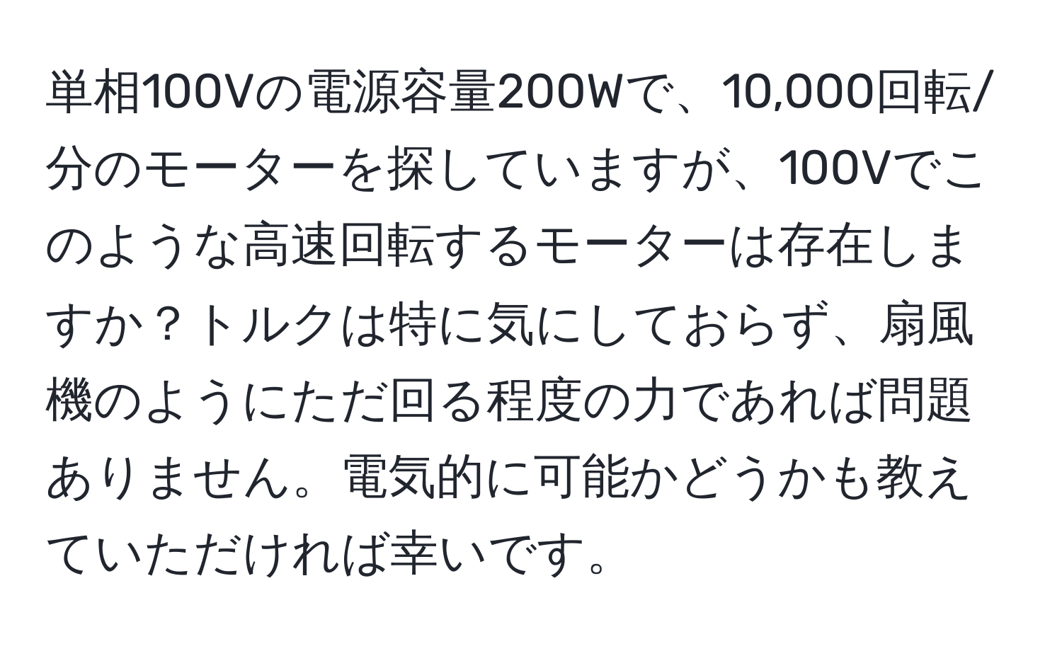 単相100Vの電源容量200Wで、10,000回転/分のモーターを探していますが、100Vでこのような高速回転するモーターは存在しますか？トルクは特に気にしておらず、扇風機のようにただ回る程度の力であれば問題ありません。電気的に可能かどうかも教えていただければ幸いです。