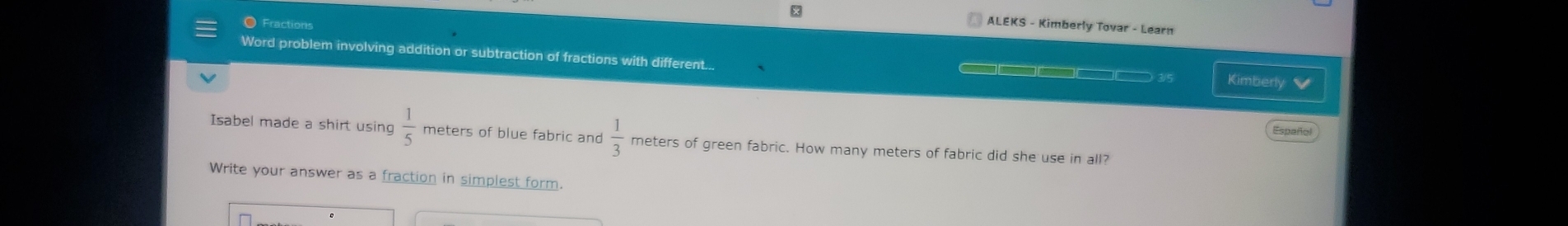 ALEKS - Kimberly Tovar - Learn 
● Fractions 
Word problem involving addition or subtraction of fractions with different... ——— 3/5 Kimberly 
Español 
Isabel made a shirt using  1/5  meters of blue fabric and  1/3  meters of green fabric. How many meters of fabric did she use in all? 
Write your answer as a fraction in simplest form.