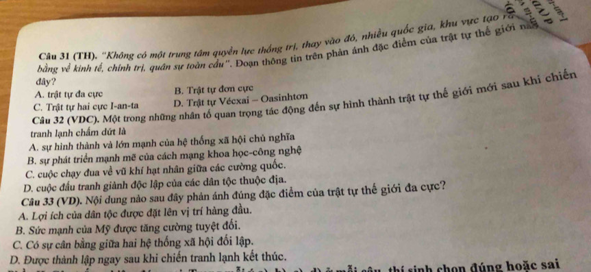 (TH). ''Không có một trung tâm quyền lực thống trị, thay vào đó, nhiều quốc gia, khu vực tạo ra
bằng về kinh lế, chính trí, quân sự loàn cầu''. Doạn thống tin trên phản ảnh đặc điểm của trật tự thể giới na e 
đây?
A. trật tự đa cực B. Trật tự đơn cực
Câu 32 (VDC). Một trong những nhân tố quan trọng tác động đến sự hình thành trật tự thế giới mới sau khi chiến
C. Trật tự hai cực I-an-ta D. Trật tự Vécxai - Oasinhtơn
tranh lạnh chấm dứt là
A. sự hình thành và lớn mạnh của hệ thống xã hội chủ nghĩa
B. sự phát triển mạnh mẽ của cách mạng khoa học-công nghệ
C. cuộc chạy đua về vũ khí hạt nhân giữa các cường quốc.
D. cuộc đấu tranh giành độc lập của các dân tộc thuộc địa.
Câu 33 (VD). Nội dung nào sau đây phản ánh đúng đặc điểm của trật tự thế giới đa cực?
A. Lợi ích của dân tộc được đặt lên vị trí hàng đầu.
B. Sức mạnh của Mỹ được tăng cường tuyệt đối.
C. Có sự cân bằng giữa hai hệ thống xã hội đối lập.
D. Được thành lập ngay sau khi chiến tranh lạnh kết thúc.
thí sinh chon đúng hoặc sai