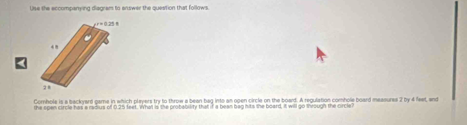 Use the eccompanying diagram to answer the question that follows.
Cornhole is a backyard game in which players try to throw a bean bag into an open circle on the board. A regulation cornhole board measures 2 by 4 fest, and
the open circle has a radius of 0.25 feet. What is the probability that if a bean bag hits the board, it will go through the circle?