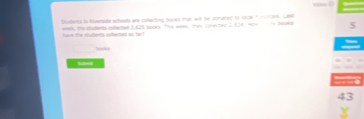 Students in Riverside schools are collecting books that will be donated to local iotas. Last
week, the students collected 2,625 books. This week, they colected 2.524. How monw books
5
have the students collected so far? 
□ books 
Submit
43