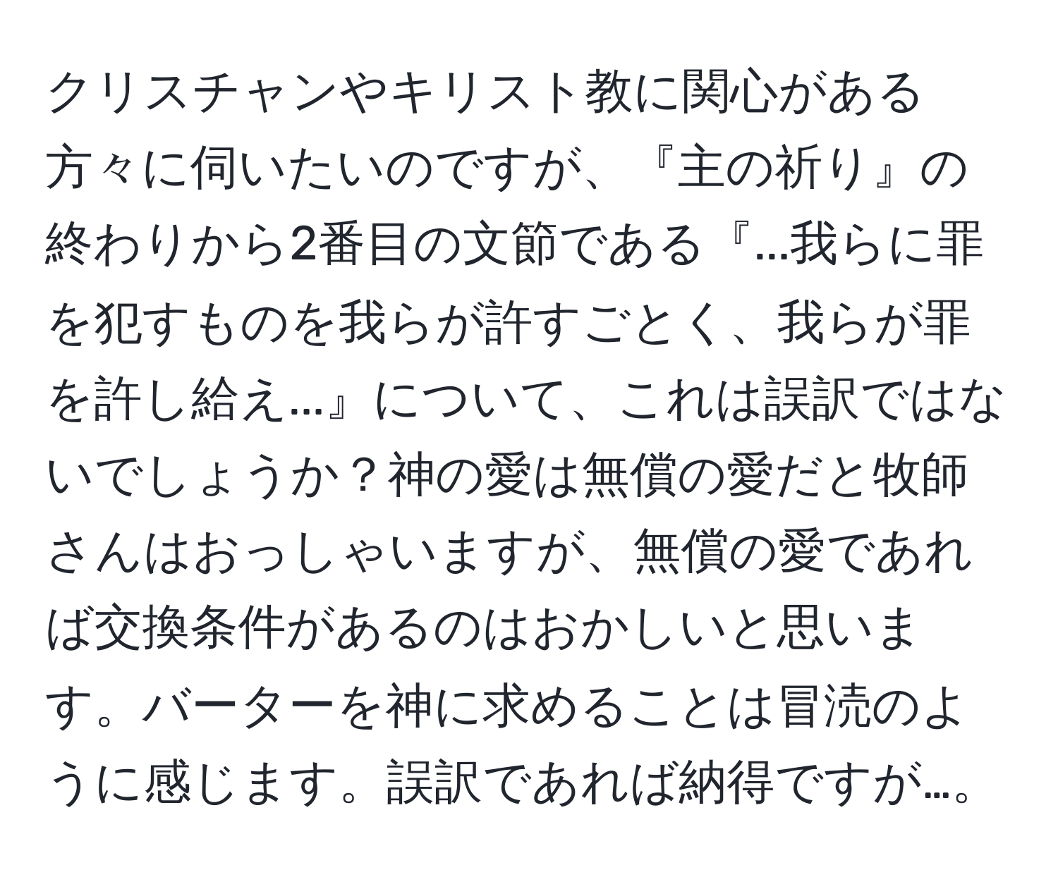 クリスチャンやキリスト教に関心がある方々に伺いたいのですが、『主の祈り』の終わりから2番目の文節である『...我らに罪を犯すものを我らが許すごとく、我らが罪を許し給え...』について、これは誤訳ではないでしょうか？神の愛は無償の愛だと牧師さんはおっしゃいますが、無償の愛であれば交換条件があるのはおかしいと思います。バーターを神に求めることは冒涜のように感じます。誤訳であれば納得ですが…。