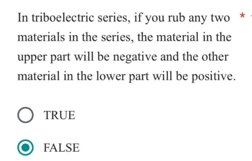 In triboelectric series, if you rub any two *
materials in the series, the material in the
upper part will be negative and the other
material in the lower part will be positive.
TRUE
FALSE