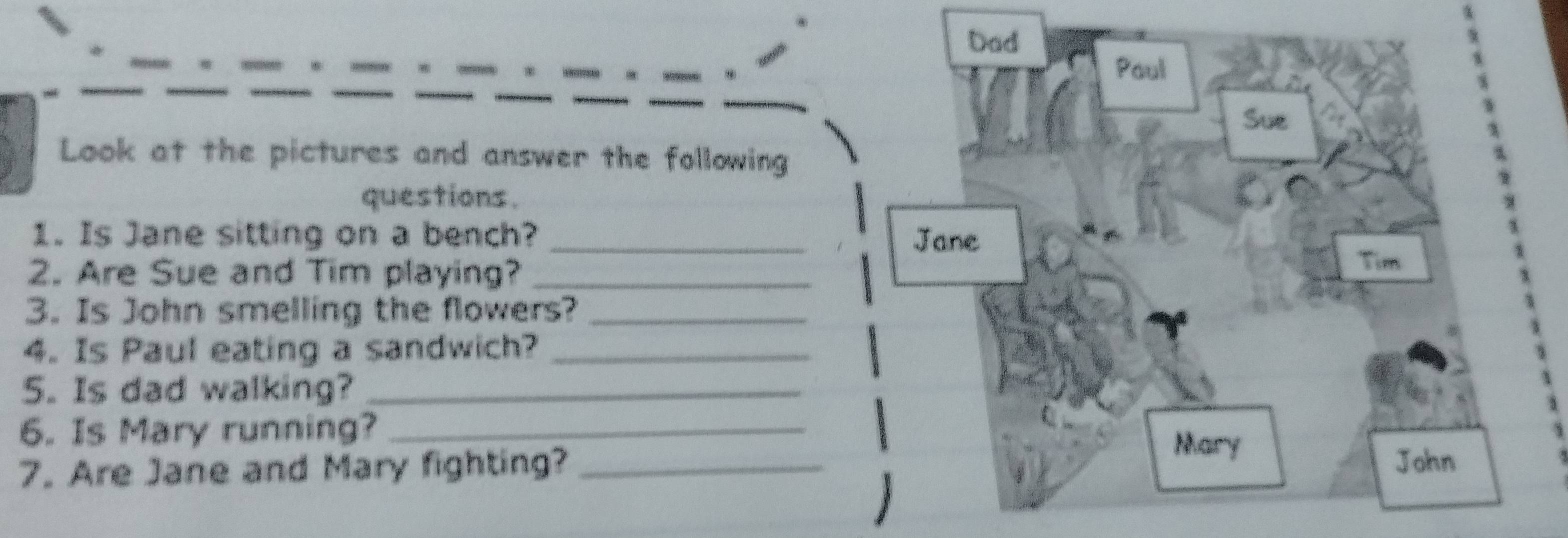 Dad 
Paul 
Sue 
Look at the pictures and answer the following 
questions. 
1. Is Jane sitting on a bench? _Jane 
2. Are Sue and Tim playing?_ 
Tim 
3. Is John smelling the flowers?_ 
4. Is Paul eating a sandwich?_ 
5. Is dad walking?_ 
6. Is Mary running?_ 
7. Are Jane and Mary fighting?_ 
Mary 
John