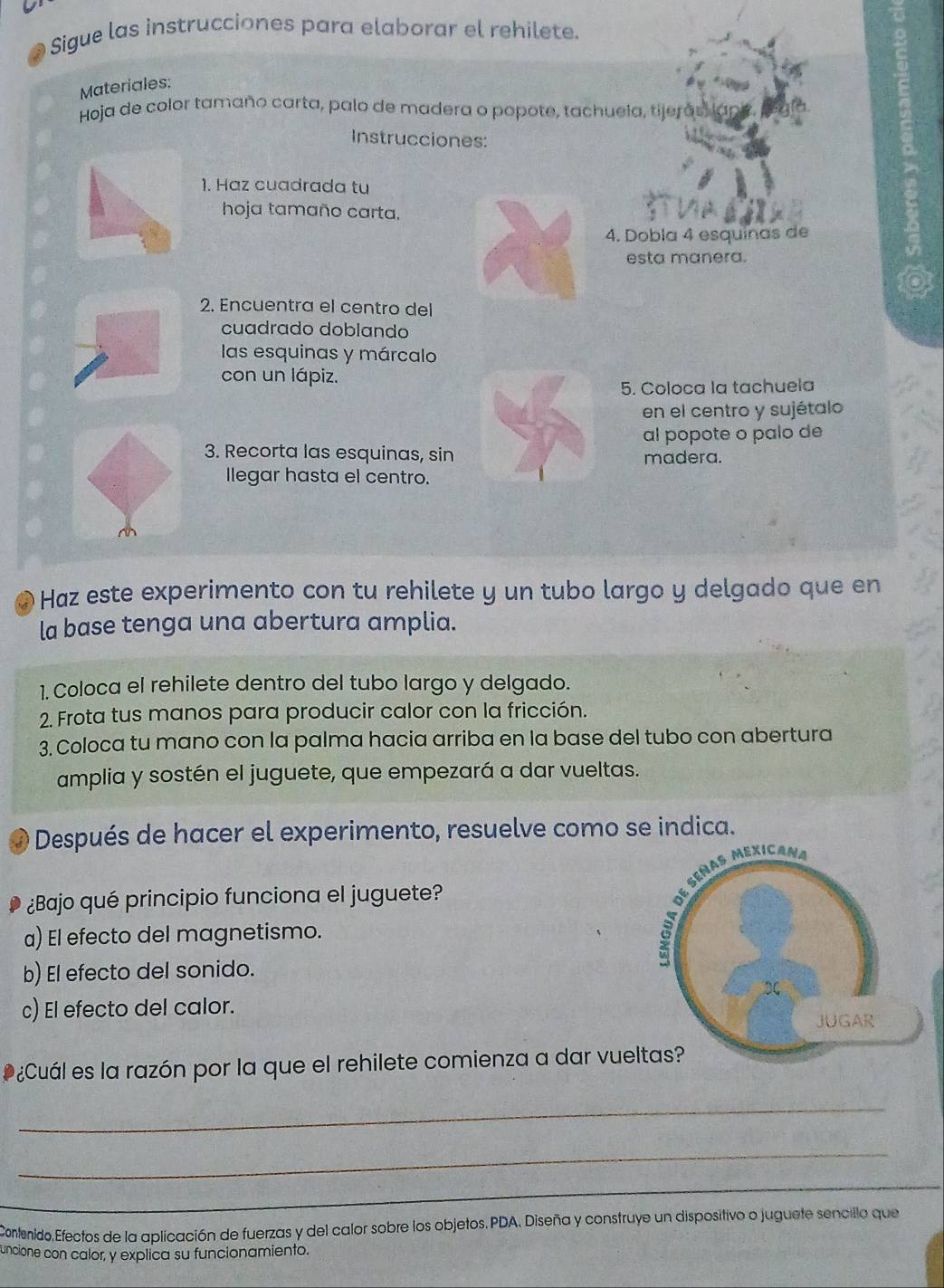 Sigue las instrucciones para elaborar el rehilete.
Materiales:
Hoja de color tamaño carta, palo de madera o popote, tachuela, tijerás, lan
Instrucciones:
1. Haz cuadrada tu
hoja tamaño carta.
4. Dobla 4 esquinas de
esta manera.
2. Encuentra el centro del
cuadrado doblando
las esquinas y márcalo
con un lápiz.
5. Coloca la tachuela
en el centro y sujétalo
al popote o palo de
3. Recorta las esquinas, sin madera.
Ilegar hasta el centro.
a ó Haz este experimento con tu rehilete y un tubo largo y delgado que en
la base tenga una abertura amplia.
1. Coloca el rehilete dentro del tubo largo y delgado.
2. Frota tus manos para producir calor con la fricción.
3. Coloca tu mano con la palma hacia arriba en la base del tubo con abertura
amplia y sostén el juguete, que empezará a dar vueltas.
Después de hacer el experimento, resuelve como se indica.
¿Bajo qué principio funciona el juguete?
a) El efecto del magnetismo.
b) El efecto del sonido.
c) El efecto del calor.
* ¿Cuál es la razón por la que el rehilete comienza a dar vue
_
_
_
_
Contenido.Efectos de la aplicación de fuerzas y del calor sobre los objetos.PDA, Diseña y construye un dispositivo o juguete sencillo que
uncione con calor, y explica su funcionamiento.