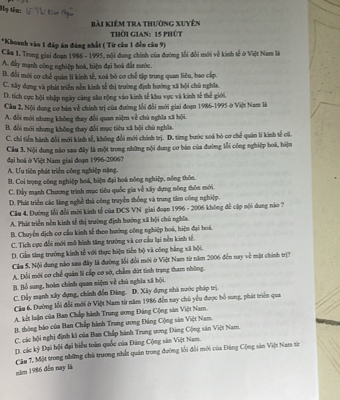 Họ tên:
bài kiêm tra thường xuyên
THời GIAN: 15 phúT
*Khoanh vào 1 đáp án đúng nhất ( Từ câu 1 đến câu 9)
Câu 1. Trong giai đoạn 1986 - 1995, nội dung chính của đường lối đổi mới về kinh tế ở Việt Nam là
A. đầy mạnh công nghiệp hoá, hiện đại hoá đất nước.
B. đổi mới cơ chế quân lí kinh tế, xoá bô cơ chế tập trung quan liêu, bao cấp.
C. xây dựng và phát triển nền kính tế thị trường định hướng xã hội chủ nghĩa.
D. tích cực hội nhập ngày càng sâu rộng vào kính tế khu vực và kinh tế thế giới.
Câu 2. Nội dung cơ bản về chính trị của đường lối đổi mới giai đoạn 1986-1995 ở Việt Nam là
A. đổi mới nhưng không thay đổi quan niệm về chủ nghĩa xã hội.
B. đổi mới nhưng không thay đổi mục tiêu xã hội chủ nghĩa.
C. chi tiến hành đổi mới kinh tế, không đổi mới chính trị. D. từng bước xoá bỏ cơ chế quân lí kinh tế cũ.
Câu 3. Nội dung nào sau đây là một trong những nội dung cơ bản của đường lỗi công nghiệp hoá, hiện
đại hoá ở Việt Nam giai đoạn 1996-2006?
A. Ưu tiên phát triển công nghiệp nặng.
B. Coi trọng công nghiệp hoá, hiện đại hoá nông nghiệp, nông thôn.
C. Đẫy mạnh Chương trình mục tiêu quốc gia về xây dựng nông thôn mới.
D. Phát triển các làng nghề thủ công truyền thống và trung tâm công nghiệp.
Câu 4. Đường lối đổi mới kinh tế của ĐCS VN giai đoạn 1996 - 2006 không đề cập nội dung nào ?
A. Phát triển nền kinh tế thị trường định hướng xã hội chủ nghĩa.
B. Chuyển dịch cơ cấu kinh tế theo hướng công nghiệp hoá, hiện đại hoá.
C. Tích cực đổi mới mô hình tăng trưởng và cơ cấu lại nền kinh tế.
D. Gắn tăng trưởng kinh tế với thực hiện tiến bộ và công bằng xã hội.
Câu 5. Nội dung nào sau đây là đường lối đổi mới ở Việt Nam từ năm 2006 đến nay về mặt chính trị?
A. Đổi mới cơ chế quản lí cấp cơ sở, chấm dứt tình trạng tham nhũng.
B. Bồ sung, hoàn chỉnh quan niệm về chủ nghĩa xã hội.
C. Đầy mạnh xây dựng, chinh đốn Đảng. D. Xây dựng nhà nước pháp trị.
Câu 6. Đường lối đổi mới ở Việt Nam từ năm 1986 đến nay chủ yếu được bổ sung, phát triển qua
A. kết luận của Ban Chấp hành Trung ương Đảng Cộng sản Việt Nam.
B. thông báo của Ban Chấp hành Trung ương Đảng Cộng sân Việt Nam.
C. các hội nghị định kì của Ban Chấp hành Trung ương Đảng Cộng sản Việt Nam.
D. các kỳ Đại hội đại biểu toàn quốc của Đảng Cộng sản Việt Nam.
Câu 7. Một trong những chủ trương nhất quán trong đường lối đổi mới của Đảng Cộng sản Việt Nam từ
năm 1986 đến nay là