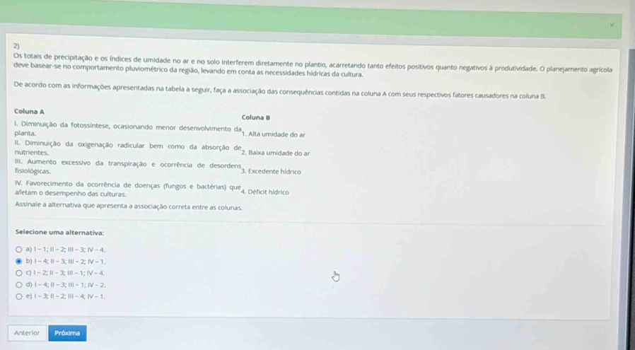 Os totais de precipitação e os índices de umidade no ar e no solo interferem diretamente no plantio, acarretando tanto efeitos positivos quanto negativos à produtividade. O planejamento agrícola
deve basear-se no comportamento pluviométrico da região, levando em conta as necessidades hídricas da cultura.
De acordo com as informações apresentadas na tabela a seguir, faça a associação das consequências contidas na coluna A com seus respectivos fatores causadores na coluna B.
Coluna A Coluna B
1. Diminuição da fotossíntese, ocasionando menor desenvolvimento da, 1. Alta umidade do ar
planta.
II. Diminuição da oxigenação radicular bem como da absorção de_2 
nutrientes. Baixa umidade do ar
IIII. Aumento excessivo da transpiração e ocorrência de desordens
fisiológicas. 3. Excedente hídrico
IV. Favorecimento da ocorrência de doenças (fungos e bactérias) que
afetam o desempenho das culturas. 4. Déficit hídrico
Assinale a alternativa que apresenta a associação correta entre as colunas.
Selecione uma alternativa:
a) Ⅰ -1;Ⅱ - 2;Ⅲ - 3; Ⅳ - 4.
b) Ⅰ -4;Ⅱ - 3; Ⅲ -2; Ⅳ - 1.
c) | - 2; Ⅱ - 3; Ⅲ - 1; ⅣV - 4.
d) I - 4; Ⅱ - 3;I - 1; Ⅳ - 2.
e) | - 3; Ⅱ - 2; Ⅲ - 4; Ⅳ - 1.
Anterior Próxima