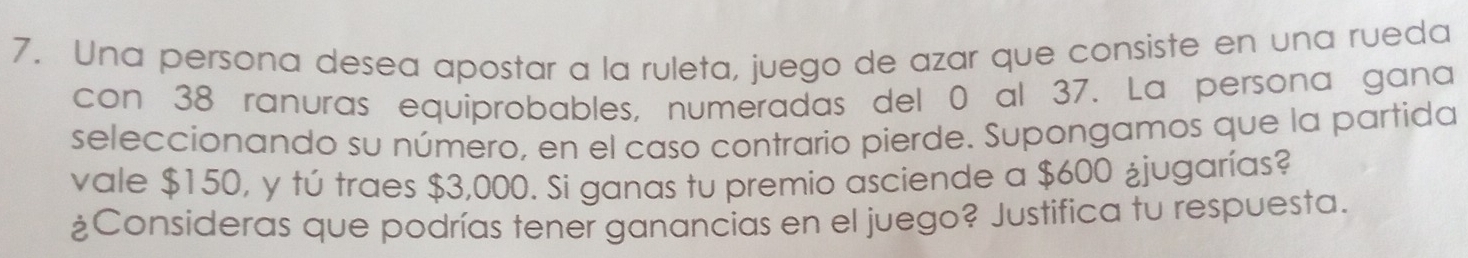 Una persona desea apostar a la ruleta, juego de azar que consiste en una rueda 
con 38 ranuras equiprobables, numeradas del 0 al 37. La persona gana 
seleccionando su número, en el caso contrario pierde. Supongamos que la partida 
vale $150, y tú traes $3,000. Si ganas tu premio asciende a $600 ¿jugarías? 
¿Consideras que podrías tener ganancias en el juego? Justifica tu respuesta.