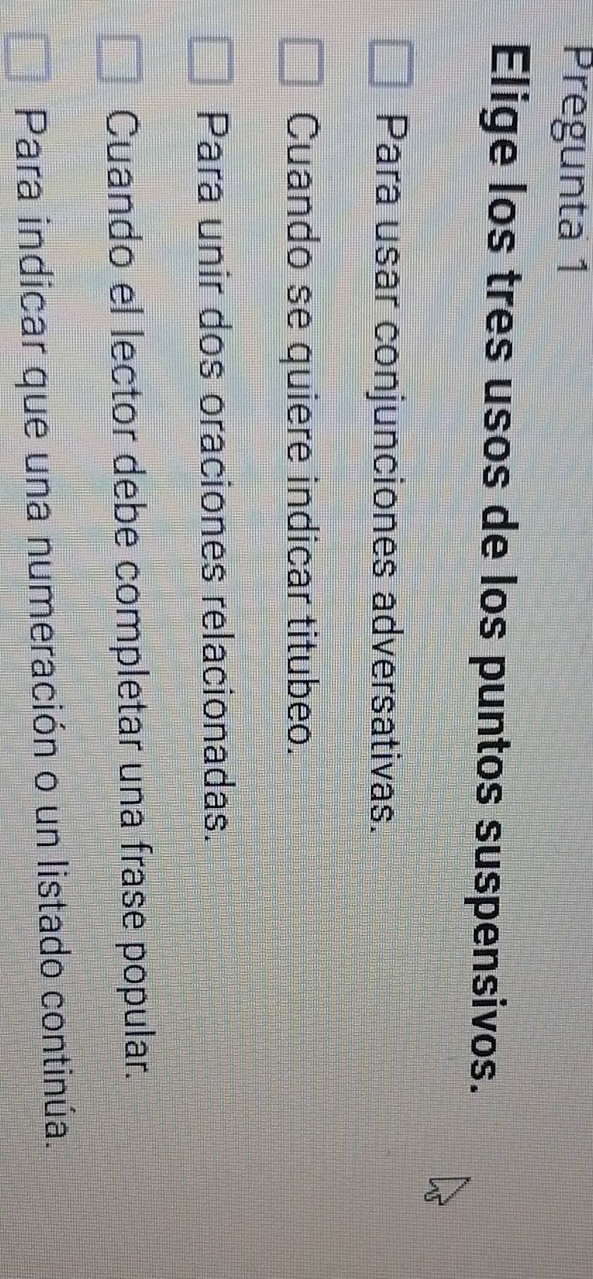 Pregunta 1
Elige los tres usos de los puntos suspensivos.
Para usar conjunciones adversativas.
Cuando se quiere indicar titubeo.
Para unir dos oraciones relacionadas.
Cuando el lector debe completar una frase popular.
Para indicar que una numeración o un listado continúa.