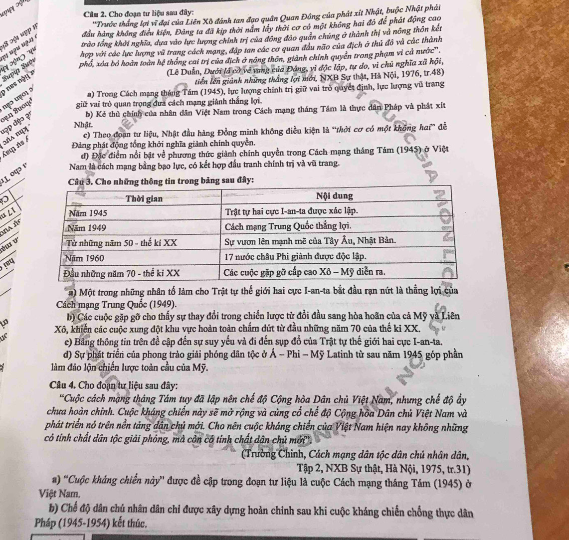 Cho đoạn tư liệu sau đây:
*Trước thắng lợi vĩ đại của Liên Xô đánh tan đạo quân Quan Đông của phát xit Nhật, buộc Nhật phải
18 ɔội uợp 1
trào tổng khởi nghĩa, dựa vào lực lượng chính trị của đồng đảo quân chúng ở thành thị và nông thôn kết
Zuyųı Zuvι φ1 uəu uə.11 é đầu hàng không điều kiện, Đảng ta đã kịp thời năm lây thời cơ có một không hai đỏ để phát động cao
hợp với các lực lượng vũ trang cách mạng, đập tan các cơ quan đầu não của địch ở thủ đô và các thành
phổ, xóa bỏ hoàn toàn hệ thống cai trị của địch ở nông thôn, giành chính quyền trong phạm vì cả nước'.
'y ɔón) 'yu
(Lê Duẫn, Dưới lá cờ vẻ vang của Đáng, vì độc lập, tự do, vì chủ nghĩa xã hội,
tiến lên giành những thắng lợi mới, NXB Sự thật, Hà Nội, 1976, tr.48)
a) Trong Cách mạng tháng Tám (1945), lực lượng chính trị giữ vai trò quyết định, lực lượng vũ trang
τη 8uοψd πẹɔ u01 ɔ o nes ng ! x
giữ vai trò quan trọng đưa cách mạng giành thắng lợi.
b) Kẻ thủ chính của nhân dân Việt Nam trong Cách mạng tháng Tám là thực dân Pháp và phát xít
Nhật.
c) Theo đoạn tư liệu, Nhật đầu hàng Đồng minh không điều kiện là “thời cơ có một không hai” đề
Áεq ńs / ɔná nụx đập dẹo ạ'
Đảng phát động tổng khởi nghĩa giành chính quyền.
d) Đặc điểm nổi bật về phương thức giành chính quyền trong Cách mạng tháng Tám (1945) ở Việt
¹.L ०पɔ ¹ Nam là cách mạng bằng bạo lực, có kết hợp đấu tranh chính trị và vũ trang.
tin trong bảng sau đây:
u ८I
a ñ
éɯ v
Jeq
a) Một trong những nhân tố làm cho Trật tự thế giới hai cực I-an-ta bắt đầu rạn nứt là thắng lợi của
Cách mạng Trung Quốc (1949).
b) Các cuộc gặp gỡ cho thấy sự thay đổi trong chiến lược từ đổi đầu sang hòa hoãn của cả Mỹ và Liên
to Xô, khiến các cuộc xung đột khu vực hoàn toàn chấm dứt từ đầu những năm 70 của thế ki XX.
ur
c) Bảng thông tin trên đề cập đến sự suy yếu và đi đến sụp đồ của Trật tự thế giới hai cực I-an-ta.
d) Sự phát triển của phong trào giải phóng dân tộc ở Á - Phi - Mỹ Latinh từ sau năm 1945 góp phần
làm đảo lộn chiến lược toàn cầu của Mỹ.
Câu 4. Cho đoạn tư liệu sau đây:
*Cuộc cách mạng tháng Tám tuy đã lập nên chế độ Cộng hòa Dân chủ Việt Nam, nhưng chế độ ấy
chưa hoàn chinh. Cuộc kháng chiến này sẽ mở rộng và củng cổ chế độ Cộng hòa Dân chủ Việt Nam và
phát triển nó trên nền tảng dân chủ mới. Cho nên cuộc kháng chiến của Việt Nam hiện nay không những
có tính chất dân tộc giải phóng, mà cồn có tính chất dân chủ mới'.
(Trường Chinh, Cách mạng dân tộc dân chủ nhân dân,
Tập 2, NXB Sự thật, Hà Nội, 1975, tr.31)
a) 'Cuộc kháng chiến này” được đề cập trong đoạn tư liệu là cuộc Cách mạng tháng Tám (1945) ở
Việt Nam.
b) Chế độ dân chủ nhân dân chi được xây dựng hoàn chinh sau khi cuộc kháng chiến chống thực dân
Pháp (1945-1954) kết thúc.
