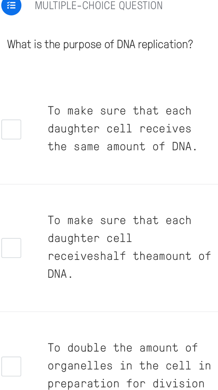 MULTIPLE-CHOICE QUESTION
What is the purpose of DNA replication?
To make sure that each
daughter cell receives
the same amount of DNA.
To make sure that each
daughter cell
receiveshalf theamount of
DNA .
To double the amount of
organelles in the cell in
preparation for division